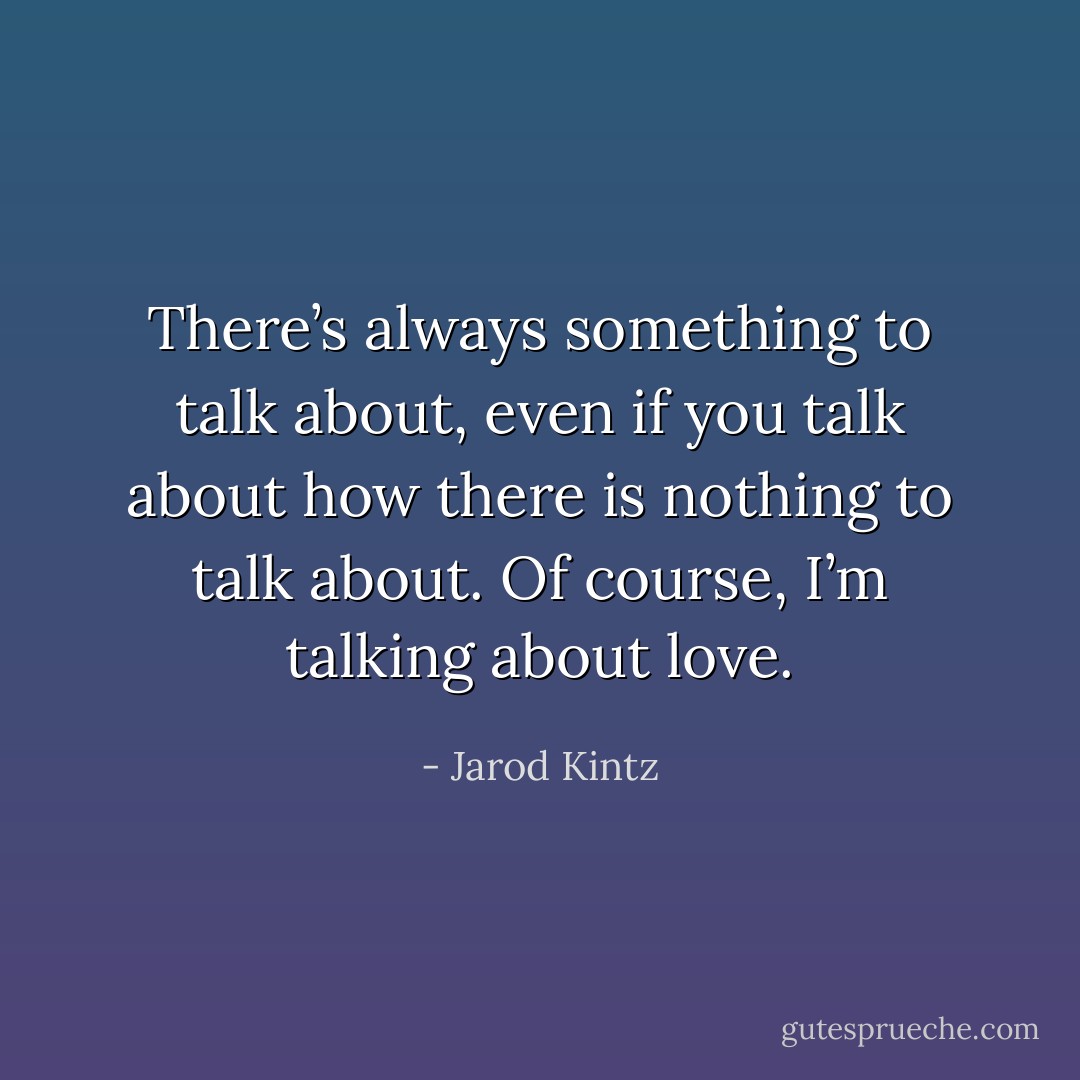 There’s always something to talk about, even if you talk about how there is nothing to talk about. Of course, I’m talking about love. - Jarod Kintz