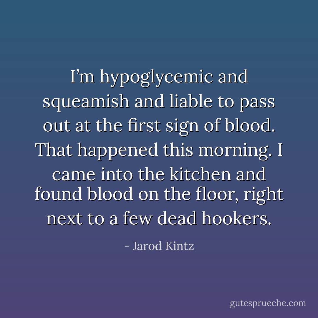 I’m hypoglycemic and squeamish and liable to pass out at the first sign of blood. That happened this morning. I came into the kitchen and found blood on the floor, right next to a few dead hookers. - Jarod Kintz