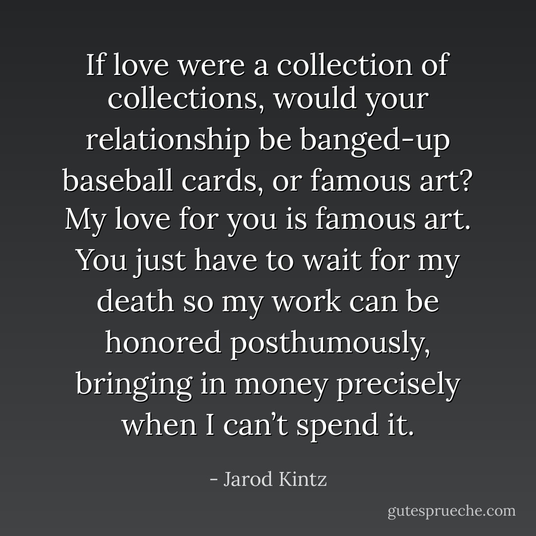 If love were a collection of collections, would your relationship be banged-up baseball cards, or famous art? My love for you is famous art. You just have to wait for my death so my work can be honored posthumously, bringing in money precisely when I can’t spend it. - Jarod Kintz