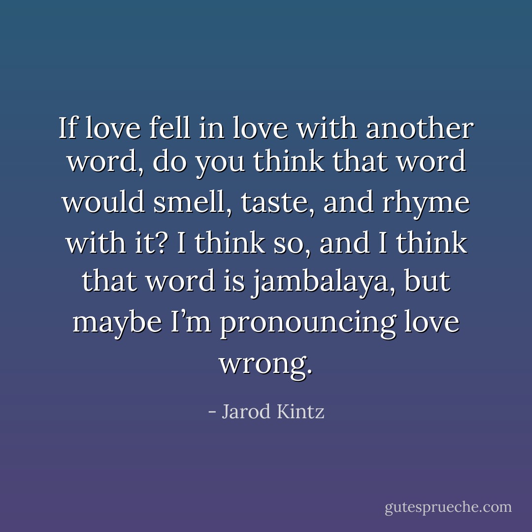 If love fell in love with another word, do you think that word would smell, taste, and rhyme with it? I think so, and I think that word is jambalaya, but maybe I’m pronouncing love wrong. - Jarod Kintz