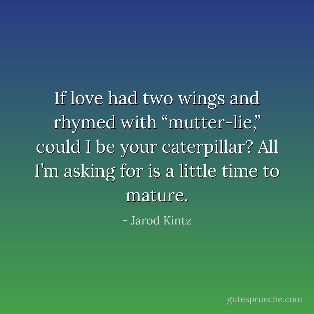 If love had two wings and rhymed with “mutter-lie,” could I be your caterpillar? All I’m asking for is a little time to mature. - Jarod Kintz