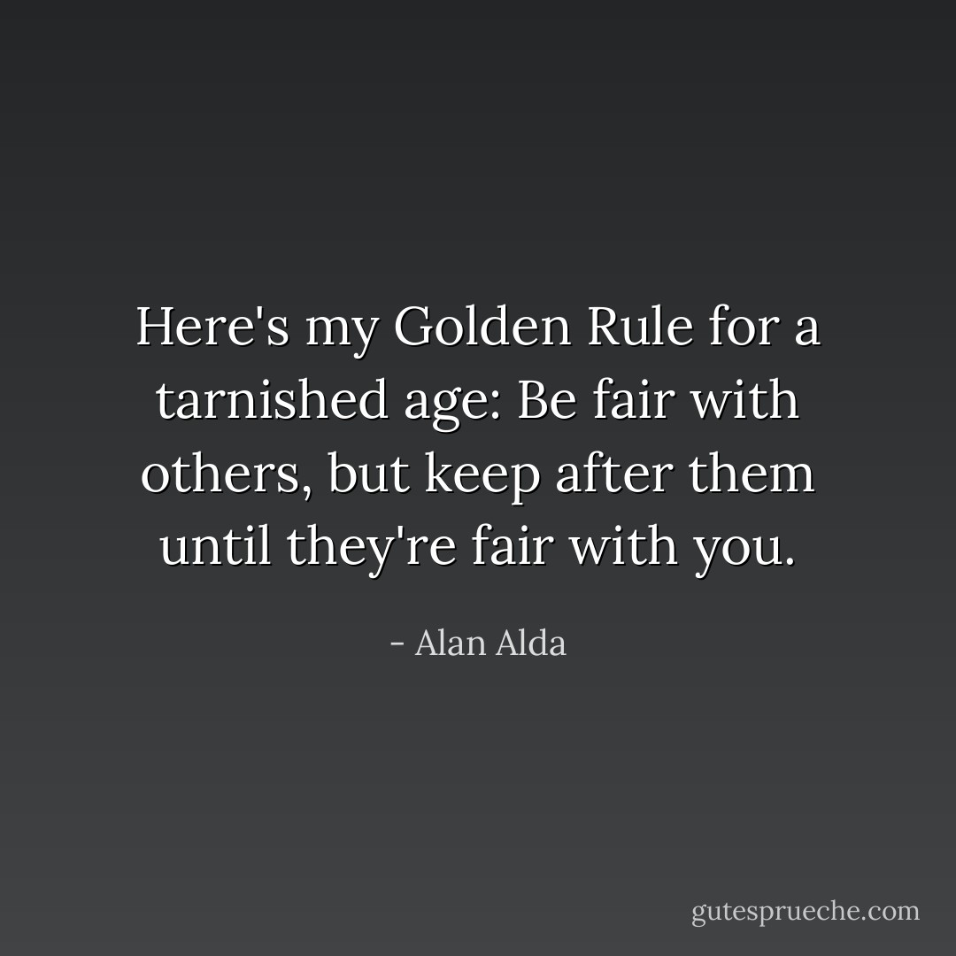 Here's my Golden Rule for a tarnished age: Be fair with others, but keep after them until they're fair with you. - Alan Alda