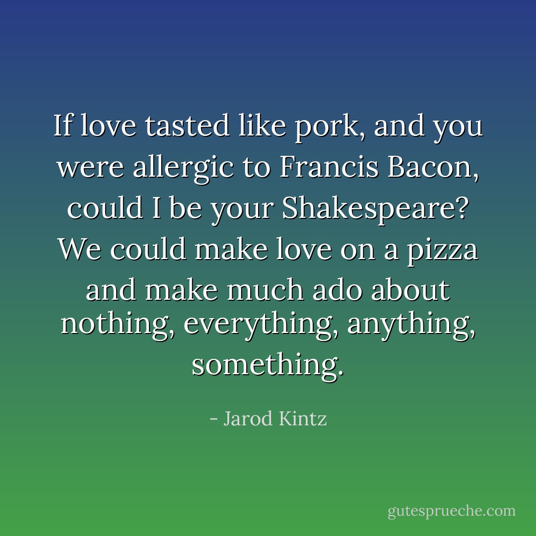 If love tasted like pork, and you were allergic to Francis Bacon, could I be your Shakespeare? We could make love on a pizza and make much ado about nothing, everything, anything, something. - Jarod Kintz