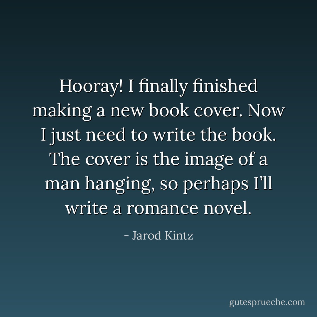 Hooray! I finally finished making a new book cover. Now I just need to write the book. The cover is the image of a man hanging, so perhaps I’ll write a romance novel. - Jarod Kintz
