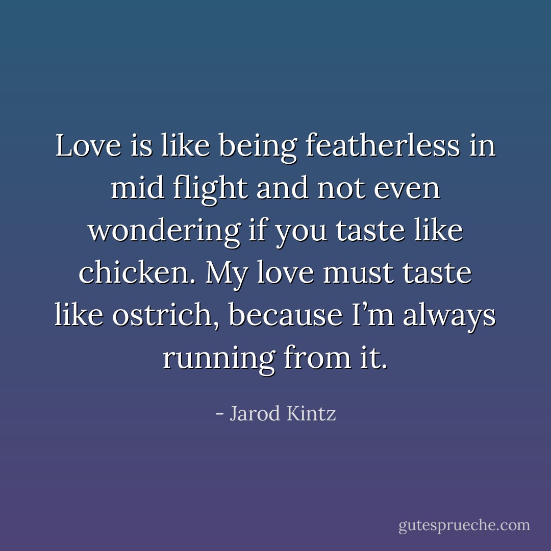 Love is like being featherless in mid flight and not even wondering if you taste like chicken. My love must taste like ostrich, because I’m always running from it. - Jarod Kintz