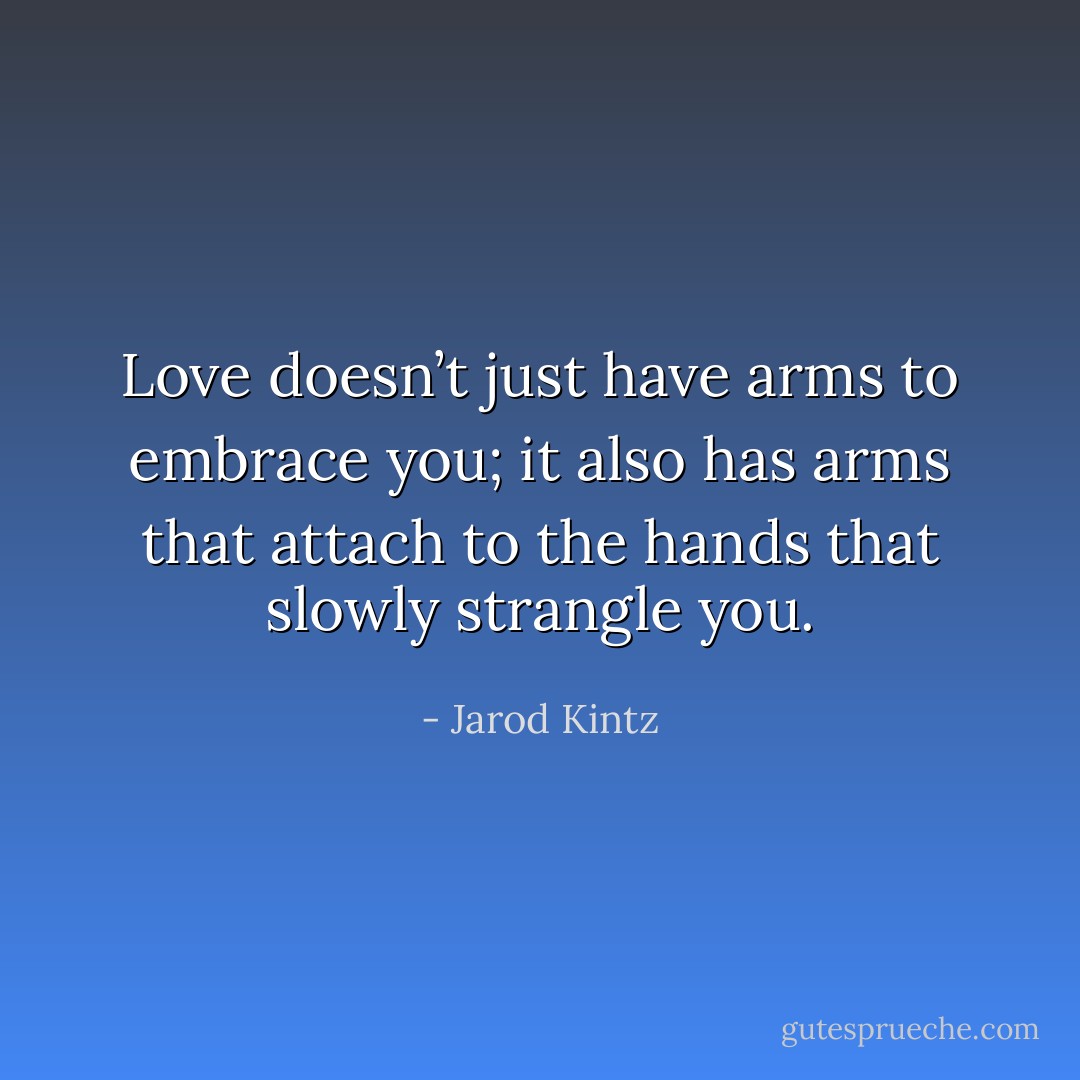 Love doesn’t just have arms to embrace you; it also has arms that attach to the hands that slowly strangle you. - Jarod Kintz