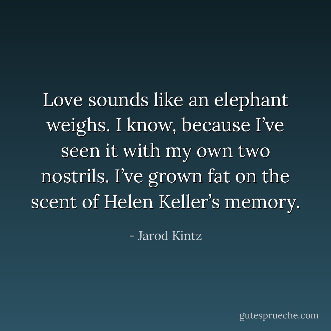 Love sounds like an elephant weighs. I know, because I’ve seen it with my own two nostrils. I’ve grown fat on the scent of Helen Keller’s memory. - Jarod Kintz