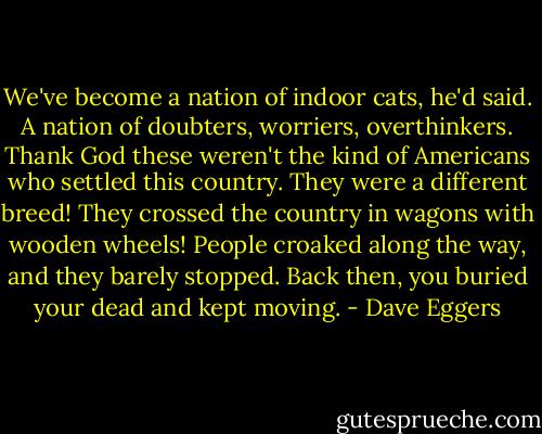 We've become a nation of indoor cats, he'd said. A nation of doubters, worriers, overthinkers. Thank God these weren't the kind of Americans who settled this country. They were a different breed! They crossed the country in wagons with wooden wheels! People croaked along the way, and they barely stopped. Back then, you buried your dead and kept moving. - Dave Eggers