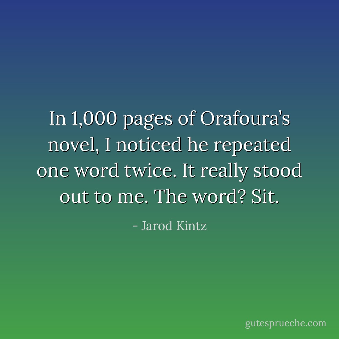 In 1,000 pages of Orafoura’s novel, I noticed he repeated one word twice. It really stood out to me. The word? Sit. - Jarod Kintz