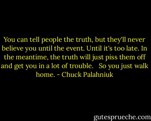 You can tell people the truth, but they'll never believe you until the event. Until it's too late. In the meantime, the truth will just piss them off and get you in a lot of trouble. <br /><br />So you just walk home. - Chuck Palahniuk