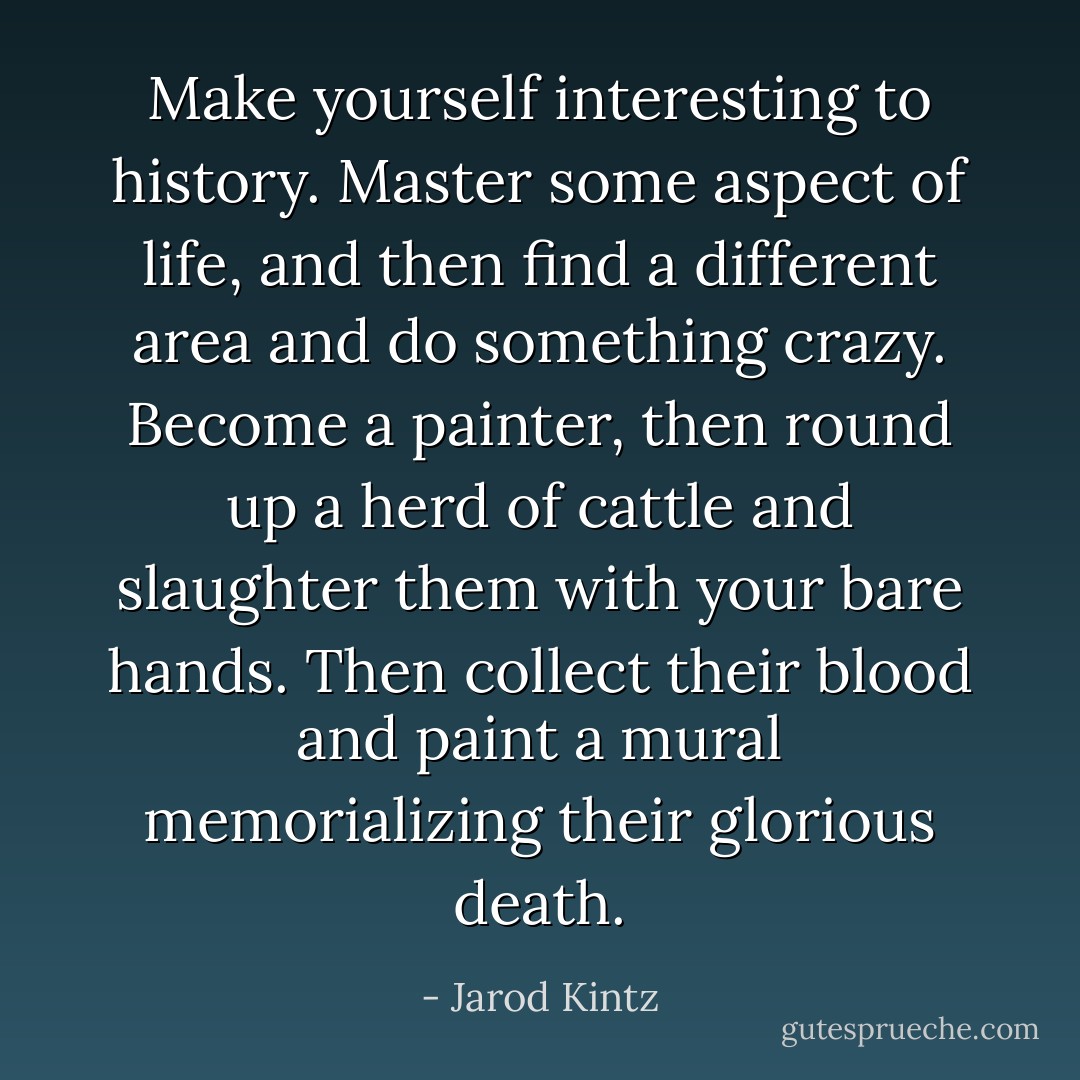 Make yourself interesting to history. Master some aspect of life, and then find a different area and do something crazy. Become a painter, then round up a herd of cattle and slaughter them with your bare hands. Then collect their blood and paint a mural memorializing their glorious death. - Jarod Kintz