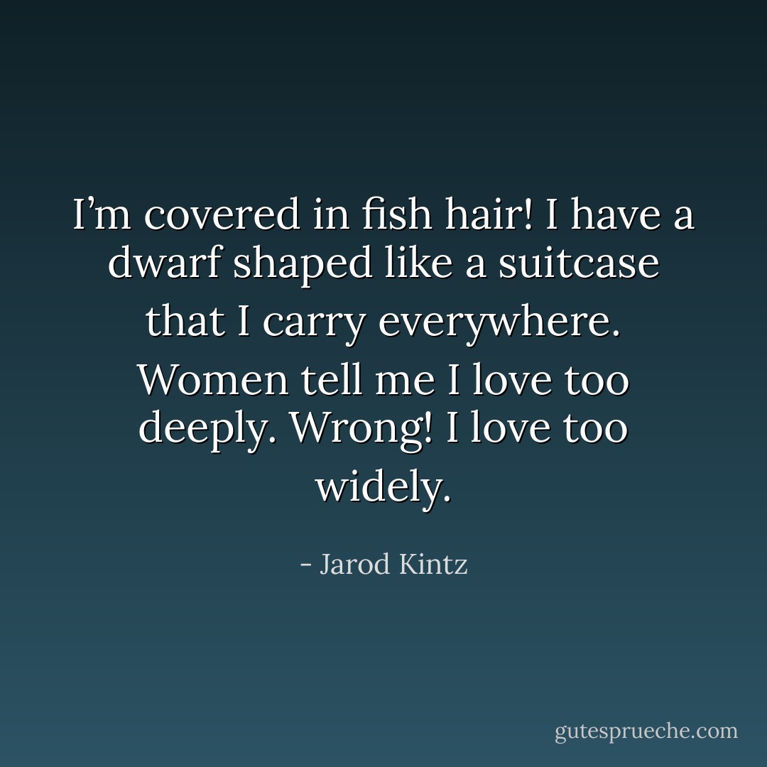 I’m covered in fish hair! I have a dwarf shaped like a suitcase that I carry everywhere. Women tell me I love too deeply. Wrong! I love too widely. - Jarod Kintz