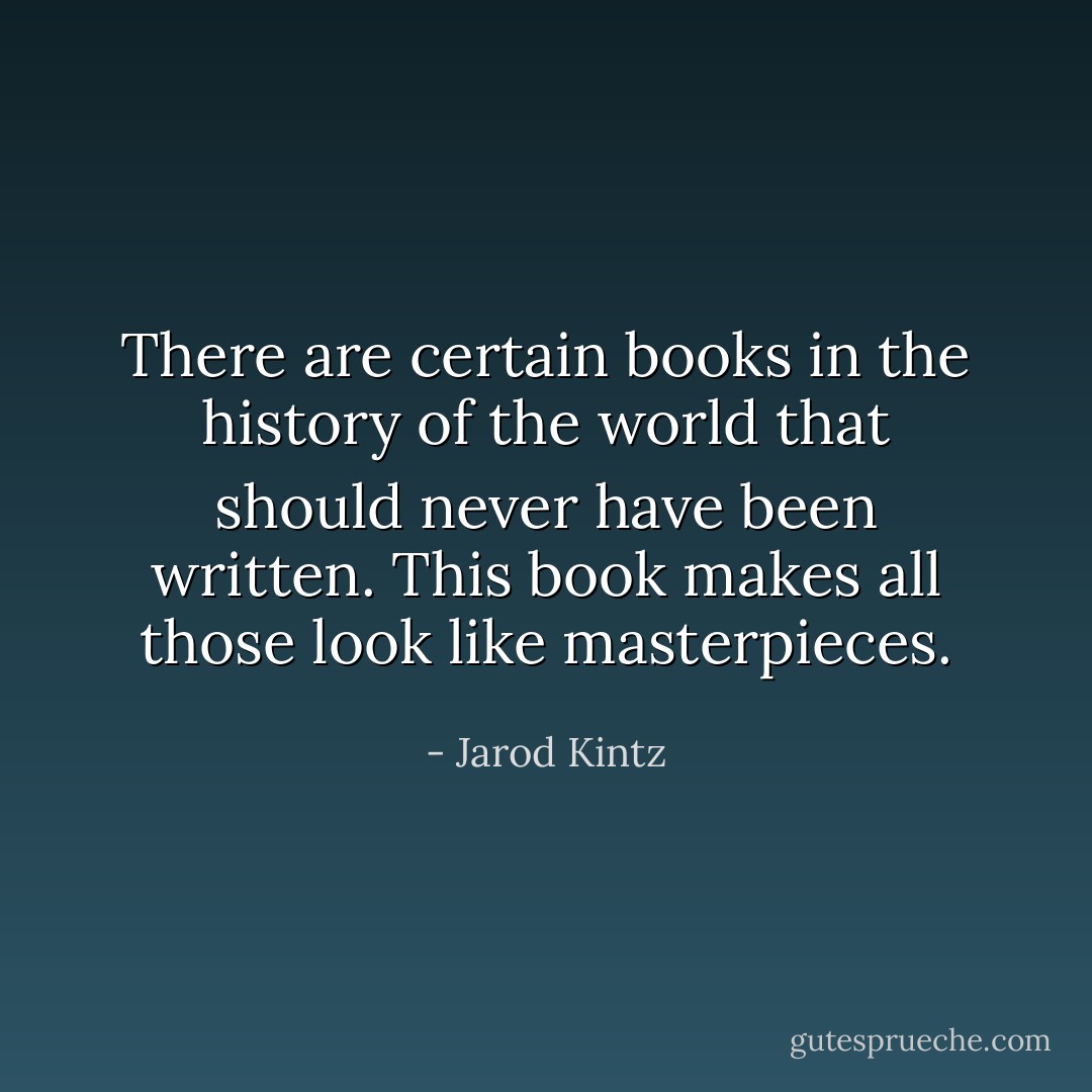There are certain books in the history of the world that should never have been written. This book makes all those look like masterpieces. - Jarod Kintz
