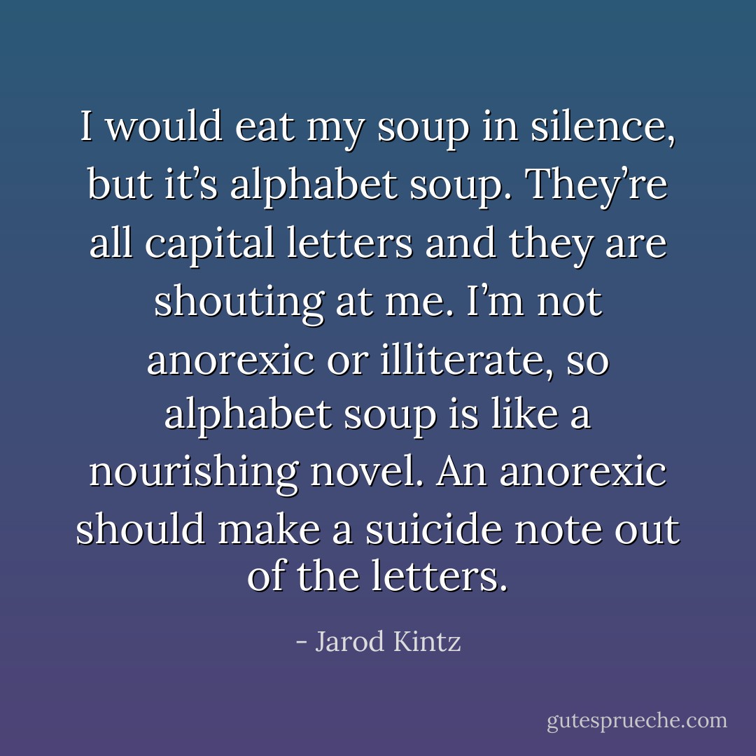 I would eat my soup in silence, but it’s alphabet soup. They’re all capital letters and they are shouting at me. I’m not anorexic or illiterate, so alphabet soup is like a nourishing novel. An anorexic should make a suicide note out of the letters. - Jarod Kintz