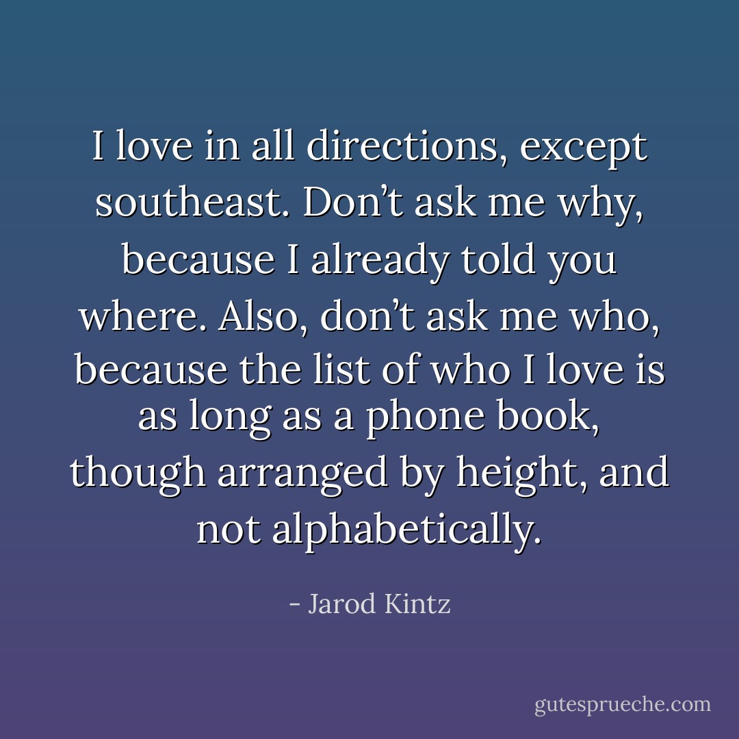I love in all directions, except southeast. Don’t ask me why, because I already told you where. Also, don’t ask me who, because the list of who I love is as long as a phone book, though arranged by height, and not alphabetically. - Jarod Kintz
