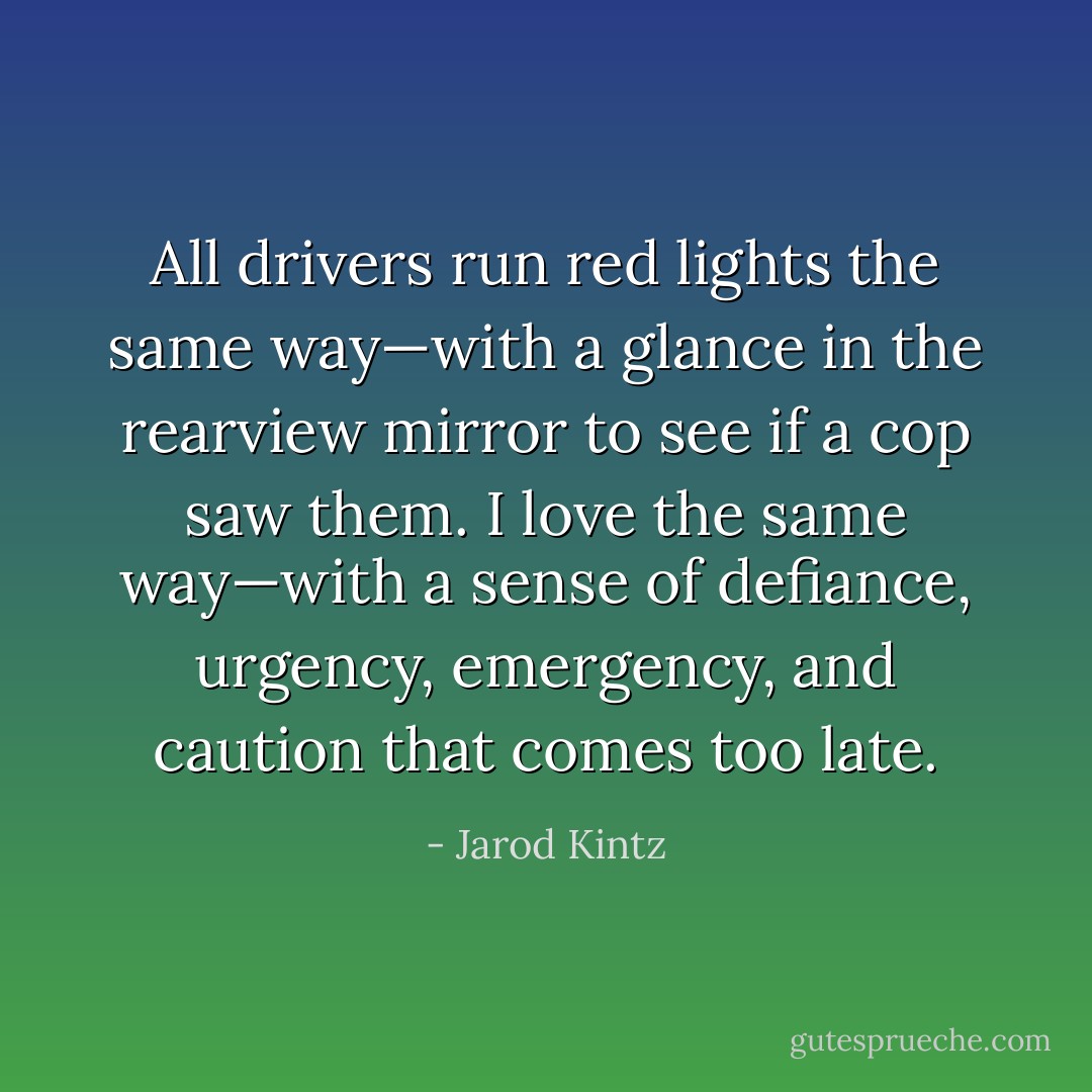 All drivers run red lights the same way—with a glance in the rearview mirror to see if a cop saw them. I love the same way—with a sense of defiance, urgency, emergency, and caution that comes too late. - Jarod Kintz
