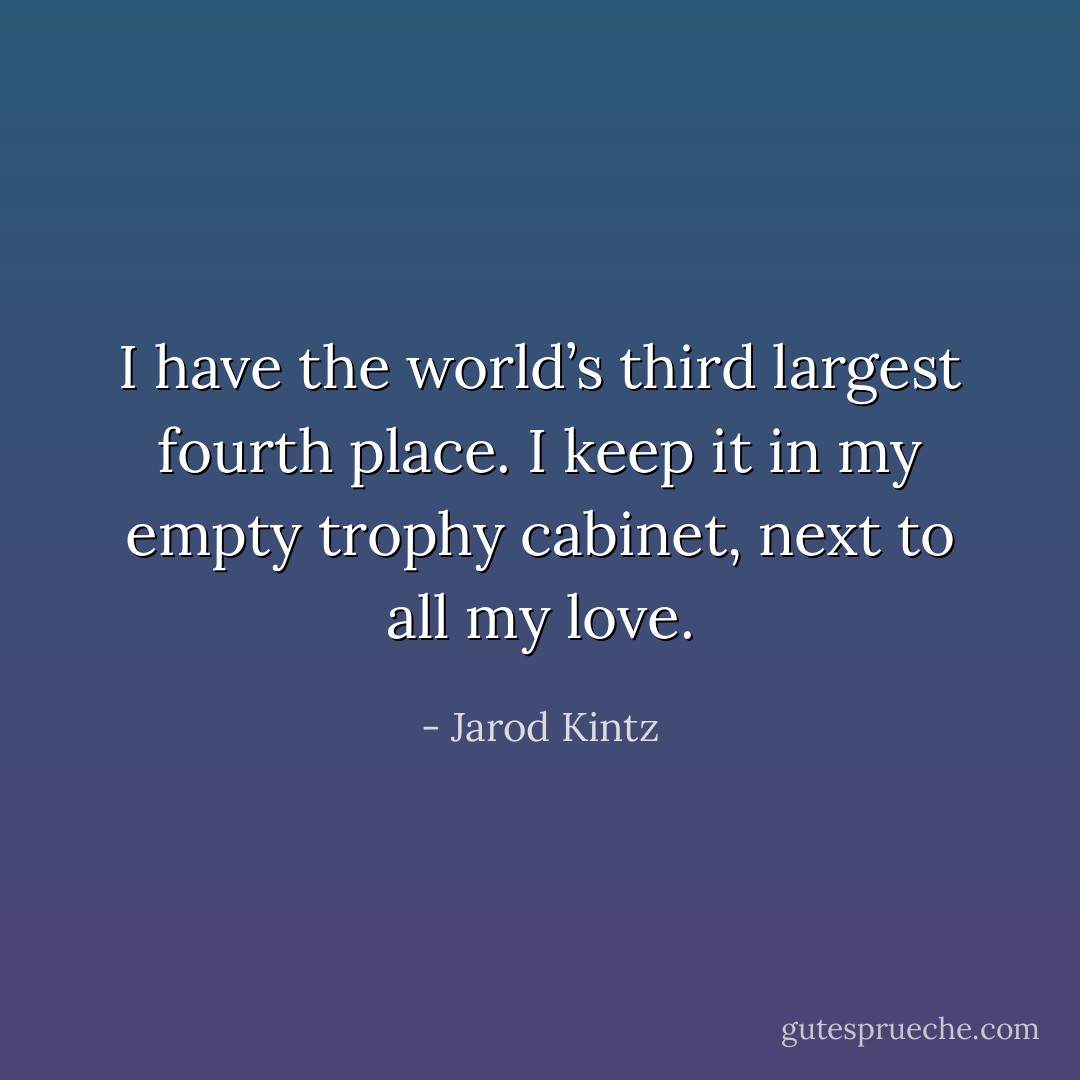 I have the world’s third largest fourth place. I keep it in my empty trophy cabinet, next to all my love. - Jarod Kintz