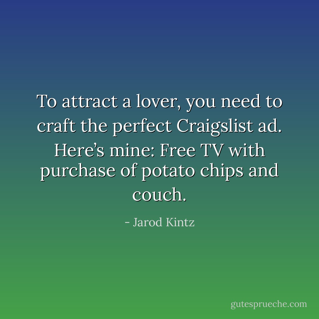 To attract a lover, you need to craft the perfect Craigslist ad. Here’s mine: Free TV with purchase of potato chips and couch. - Jarod Kintz