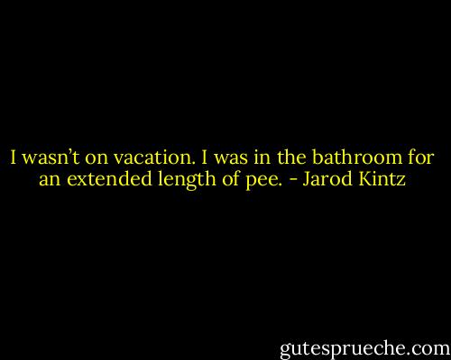 I wasn’t on vacation. I was in the bathroom for an extended length of pee. - Jarod Kintz