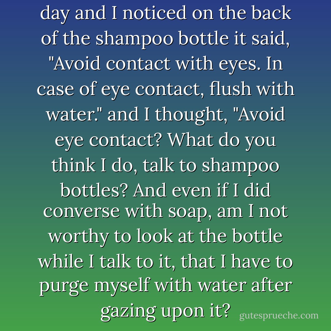 I was in the shower the other day and I noticed on the back of the shampoo bottle it said, "Avoid contact with eyes. In case of eye contact, flush with water." and I thought, "Avoid eye contact? What do you think I do, talk to shampoo bottles? And even if I did converse with soap, am I not worthy to look at the bottle while I talk to it, that I have to purge myself with water after gazing upon it? - Jarod Kintz