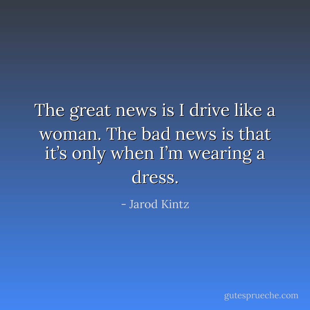 The great news is I drive like a woman. The bad news is that it’s only when I’m wearing a dress. - Jarod Kintz