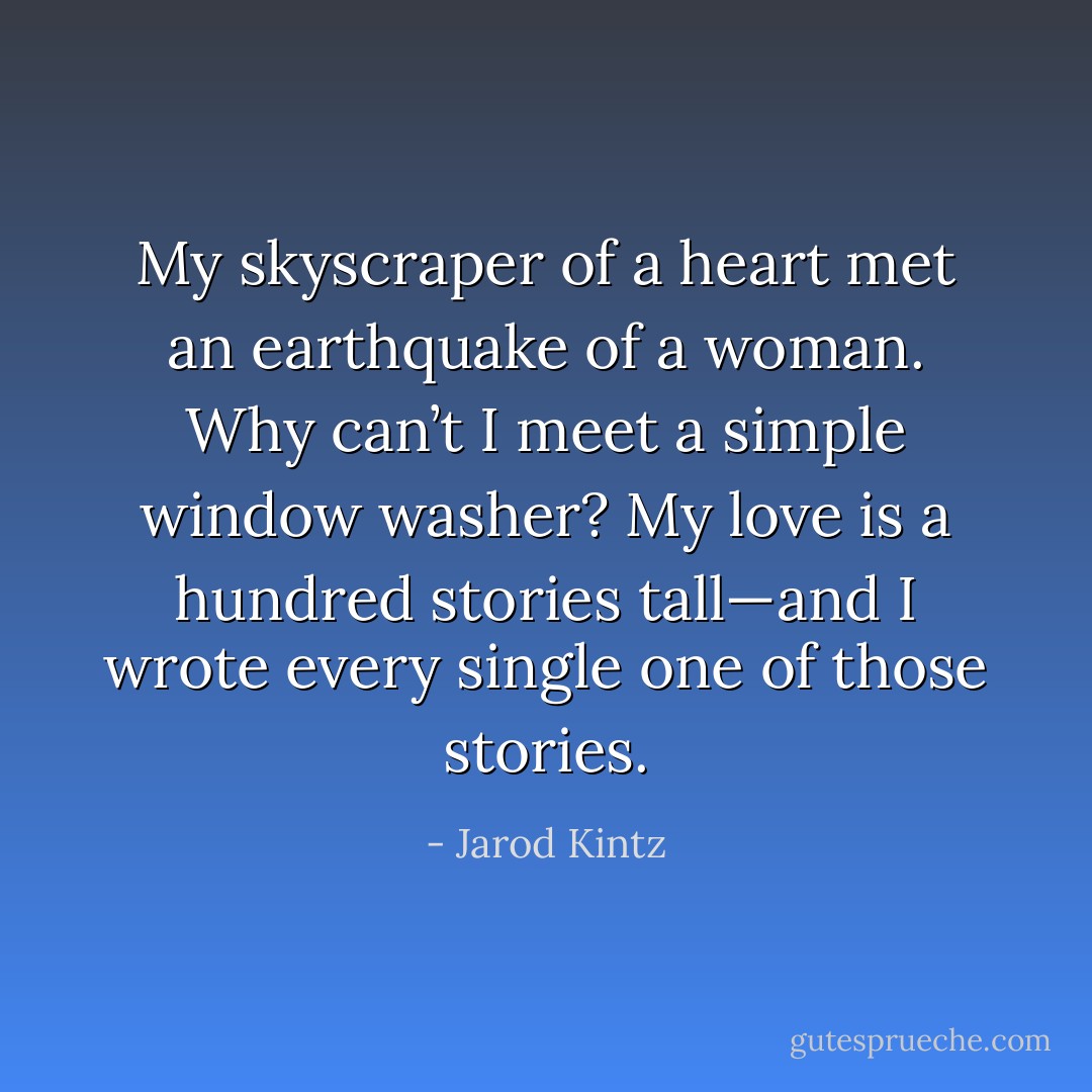 My skyscraper of a heart met an earthquake of a woman. Why can’t I meet a simple window washer? My love is a hundred stories tall—and I wrote every single one of those stories. - Jarod Kintz