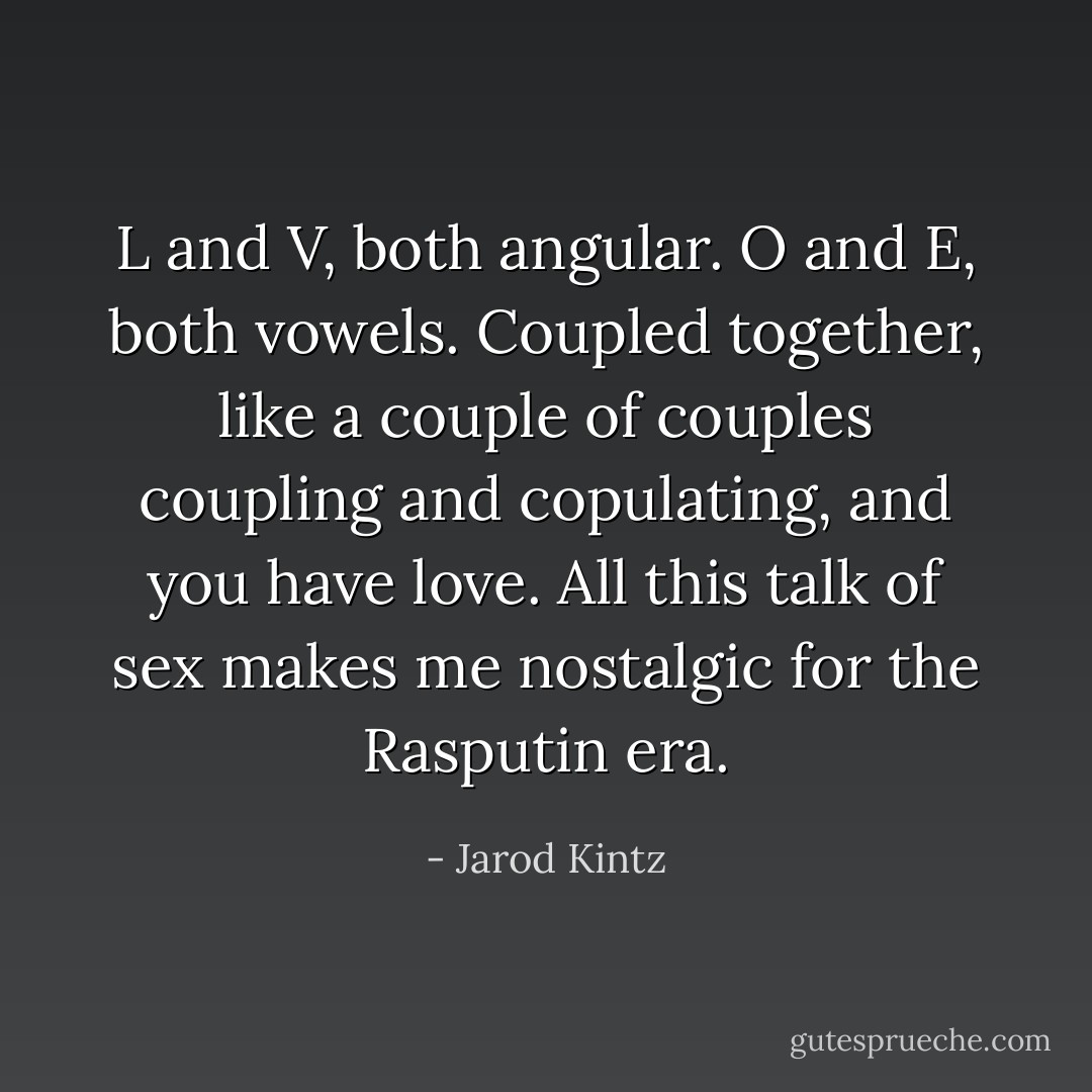 L and V, both angular. O and E, both vowels. Coupled together, like a couple of couples coupling and copulating, and you have love. All this talk of sex makes me nostalgic for the Rasputin era. - Jarod Kintz