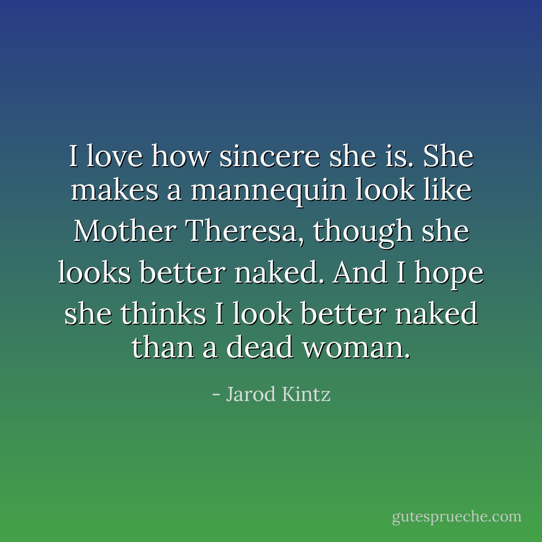I love how sincere she is. She makes a mannequin look like Mother Theresa, though she looks better naked. And I hope she thinks I look better naked than a dead woman. - Jarod Kintz