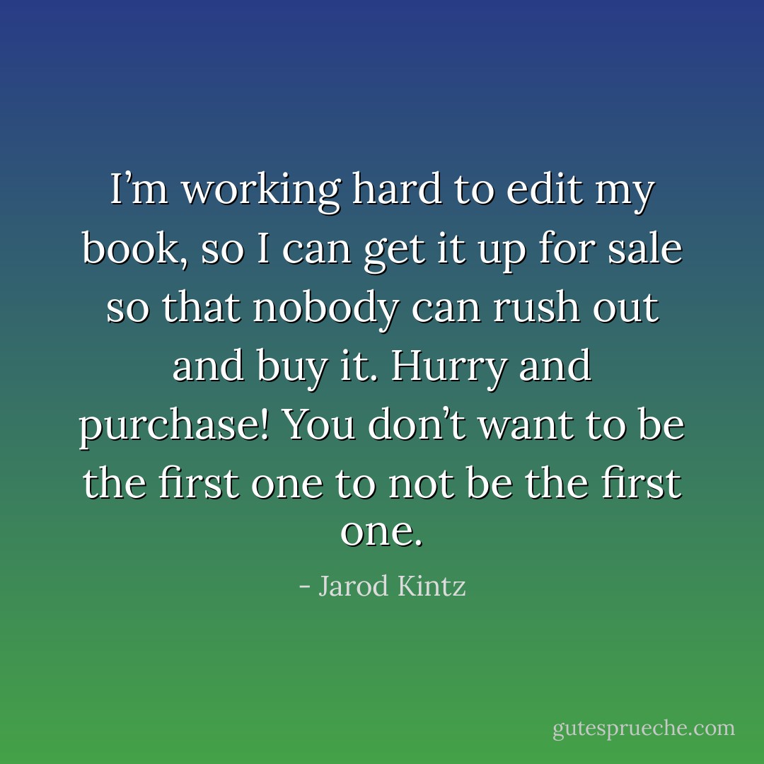 I’m working hard to edit my book, so I can get it up for sale so that nobody can rush out and buy it. Hurry and purchase! You don’t want to be the first one to not be the first one. - Jarod Kintz