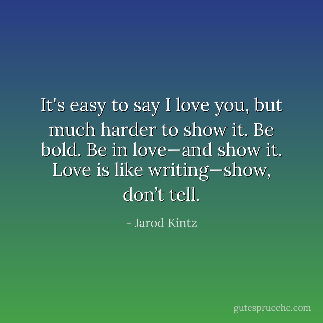 It's easy to say I love you, but much harder to show it. Be bold. Be in love—and show it. Love is like writing—show, don’t tell. - Jarod Kintz