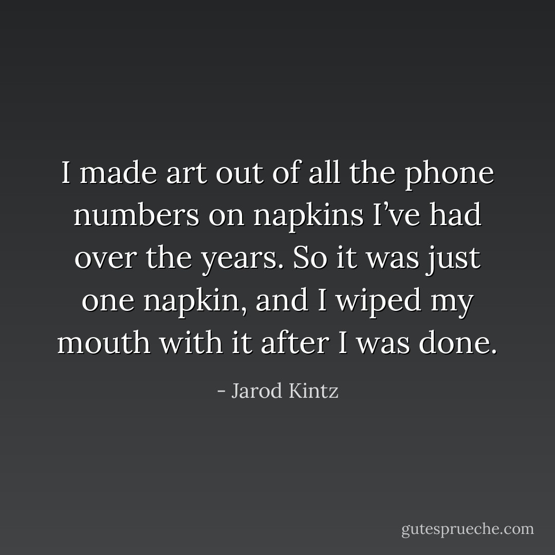I made art out of all the phone numbers on napkins I’ve had over the years. So it was just one napkin, and I wiped my mouth with it after I was done. - Jarod Kintz