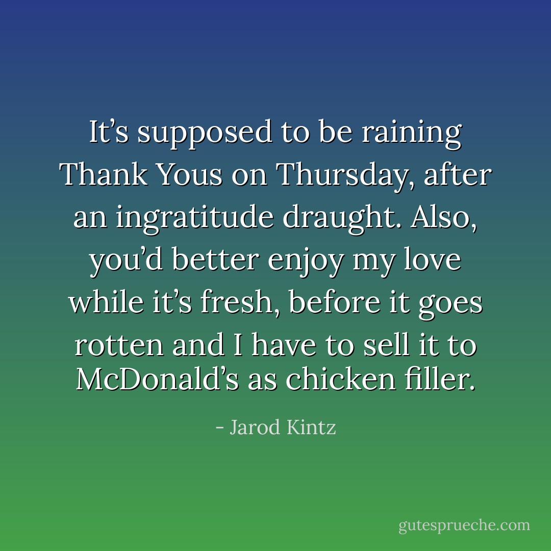 It’s supposed to be raining Thank Yous on Thursday, after an ingratitude draught. Also, you’d better enjoy my love while it’s fresh, before it goes rotten and I have to sell it to McDonald’s as chicken filler. - Jarod Kintz