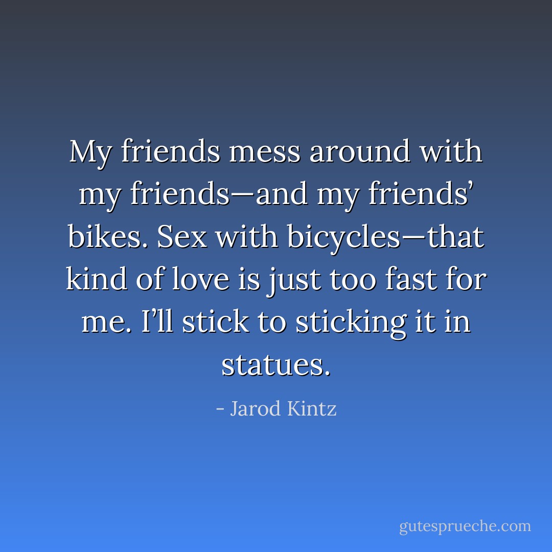 My friends mess around with my friends—and my friends’ bikes. Sex with bicycles—that kind of love is just too fast for me. I’ll stick to sticking it in statues. - Jarod Kintz