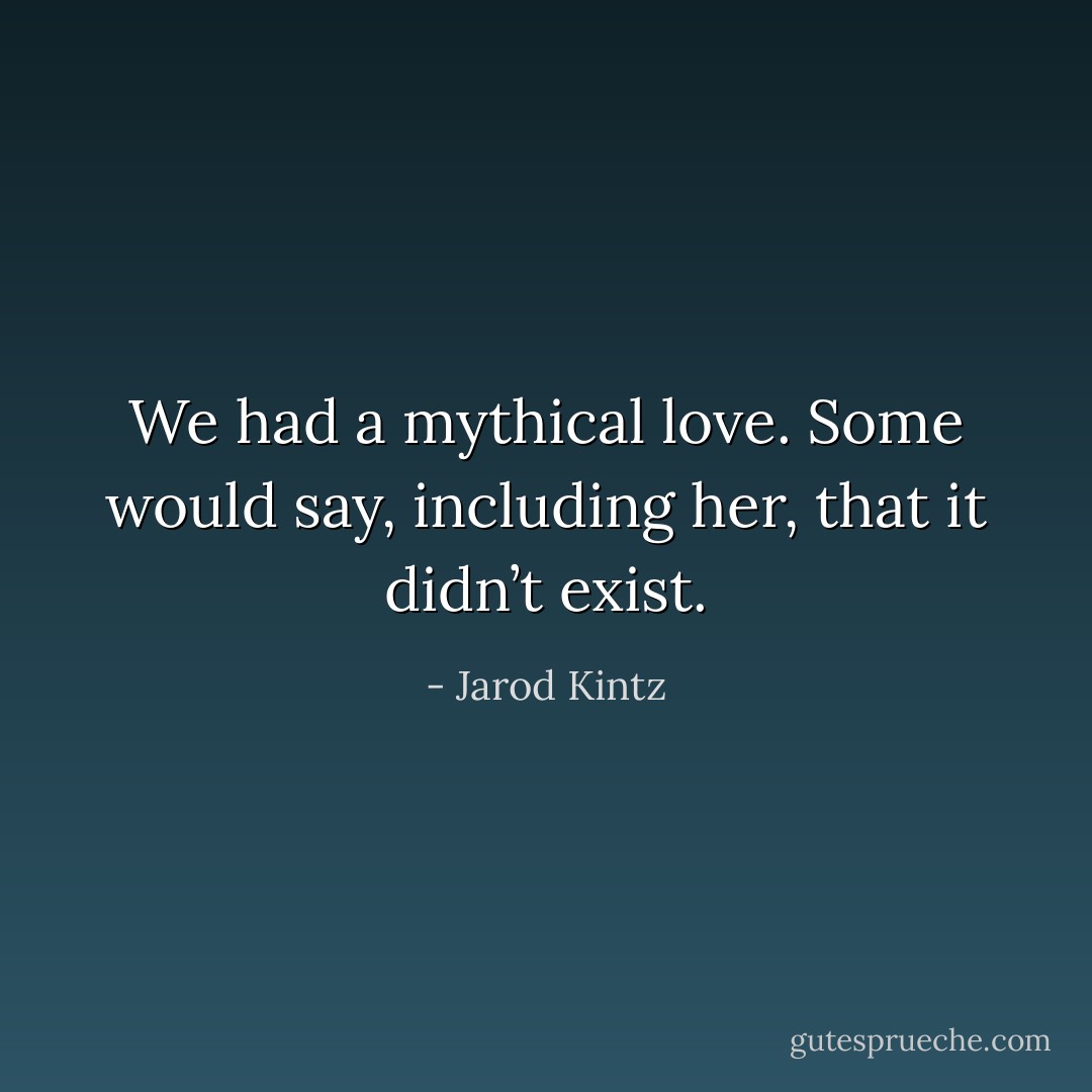 We had a mythical love. Some would say, including her, that it didn’t exist. - Jarod Kintz