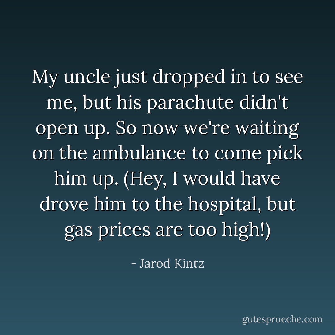 My uncle just dropped in to see me, but his parachute didn't open up. So now we're waiting on the ambulance to come pick him up. (Hey, I would have drove him to the hospital, but gas prices are too high!) - Jarod Kintz