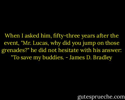 When I asked him, fifty-three years after the event, "Mr. Lucas, why did you jump on those grenades?" he did not hesitate with his answer: "To save my buddies. - James D. Bradley