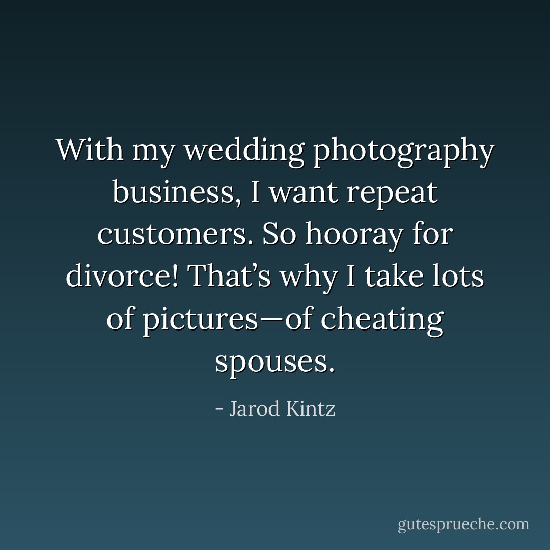 With my wedding photography business, I want repeat customers. So hooray for divorce! That’s why I take lots of pictures—of cheating spouses. - Jarod Kintz