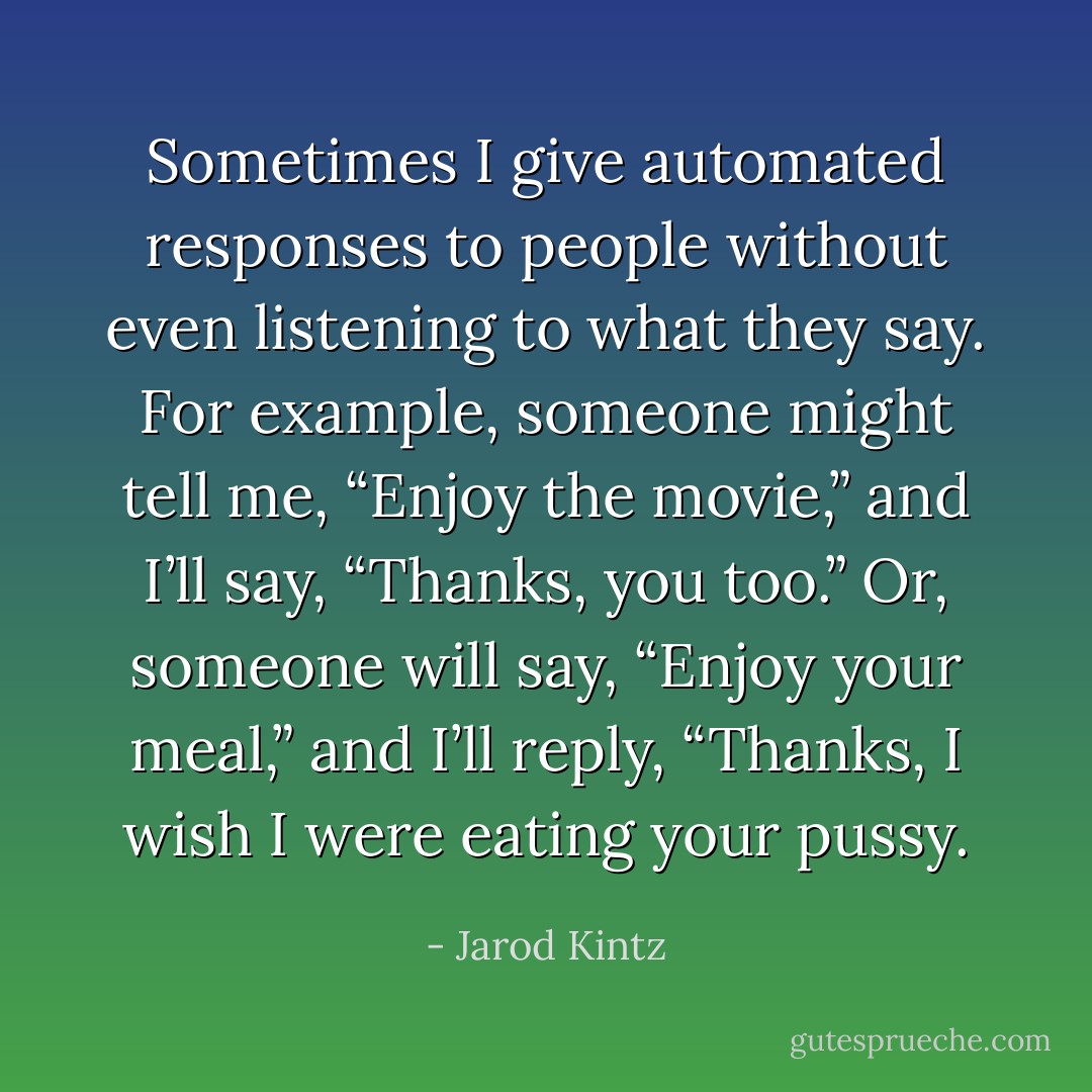 Sometimes I give automated responses to people without even listening to what they say. For example, someone might tell me, “Enjoy the movie,” and I’ll say, “Thanks, you too.” Or, someone will say, “Enjoy your meal,” and I’ll reply, “Thanks, I wish I were eating your pussy. - Jarod Kintz