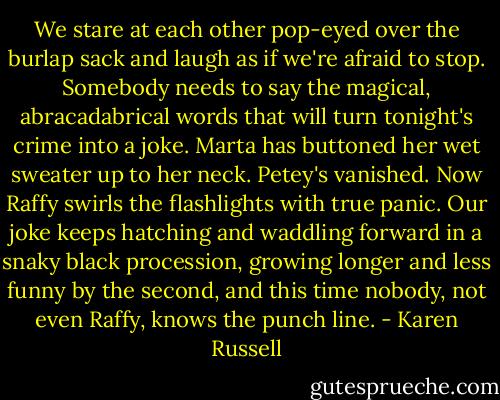 We stare at each other pop-eyed over the burlap sack and laugh as if we're afraid to stop. Somebody needs to say the magical, abracadabrical words that will turn tonight's crime into a joke. Marta has buttoned her wet sweater up to her neck. Petey's vanished. Now Raffy swirls the flashlights with true panic. Our joke keeps hatching and waddling forward in a snaky black procession, growing longer and less funny by the second, and this time nobody, not even Raffy, knows the punch line. - Karen Russell