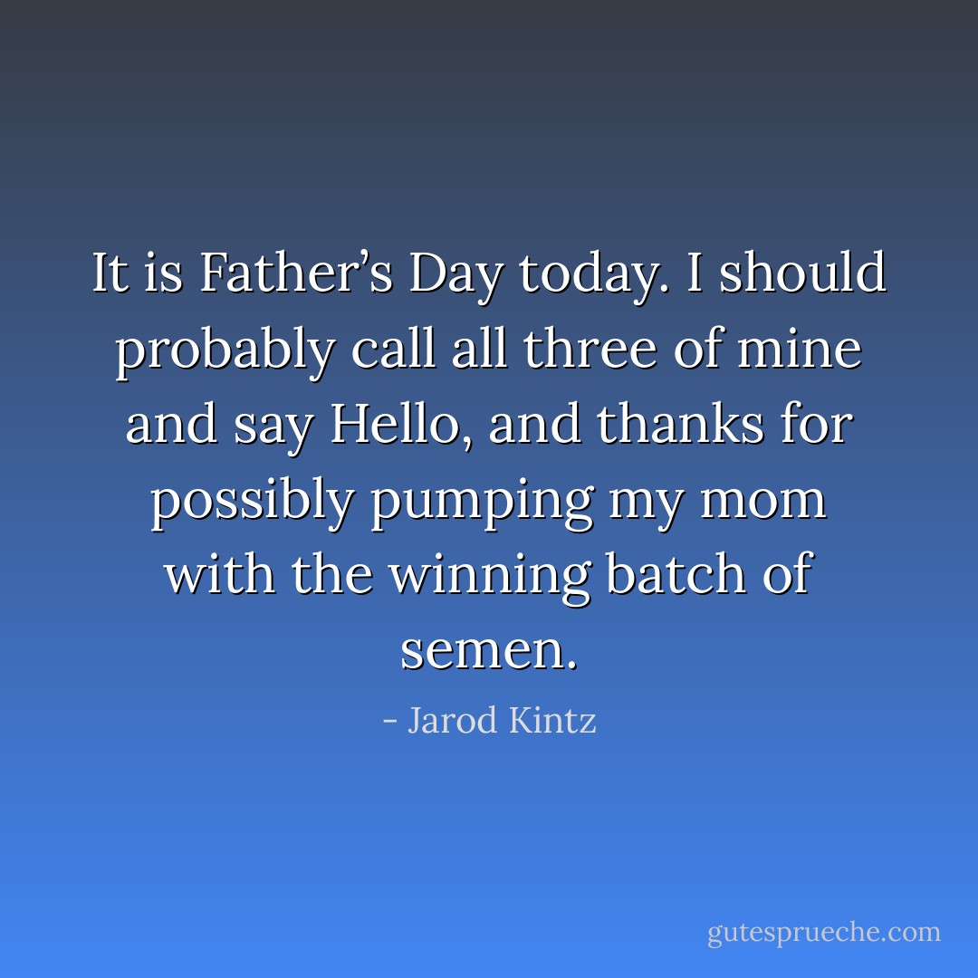 It is Father’s Day today. I should probably call all three of mine and say Hello, and thanks for possibly pumping my mom with the winning batch of semen. - Jarod Kintz