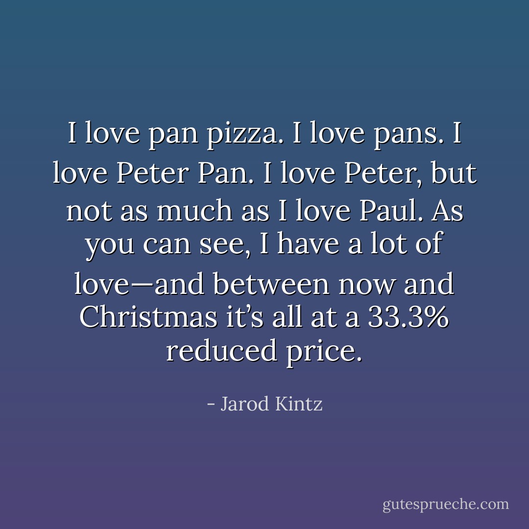 I love pan pizza. I love pans. I love Peter Pan. I love Peter, but not as much as I love Paul. As you can see, I have a lot of love—and between now and Christmas it’s all at a 33.3% reduced price. - Jarod Kintz