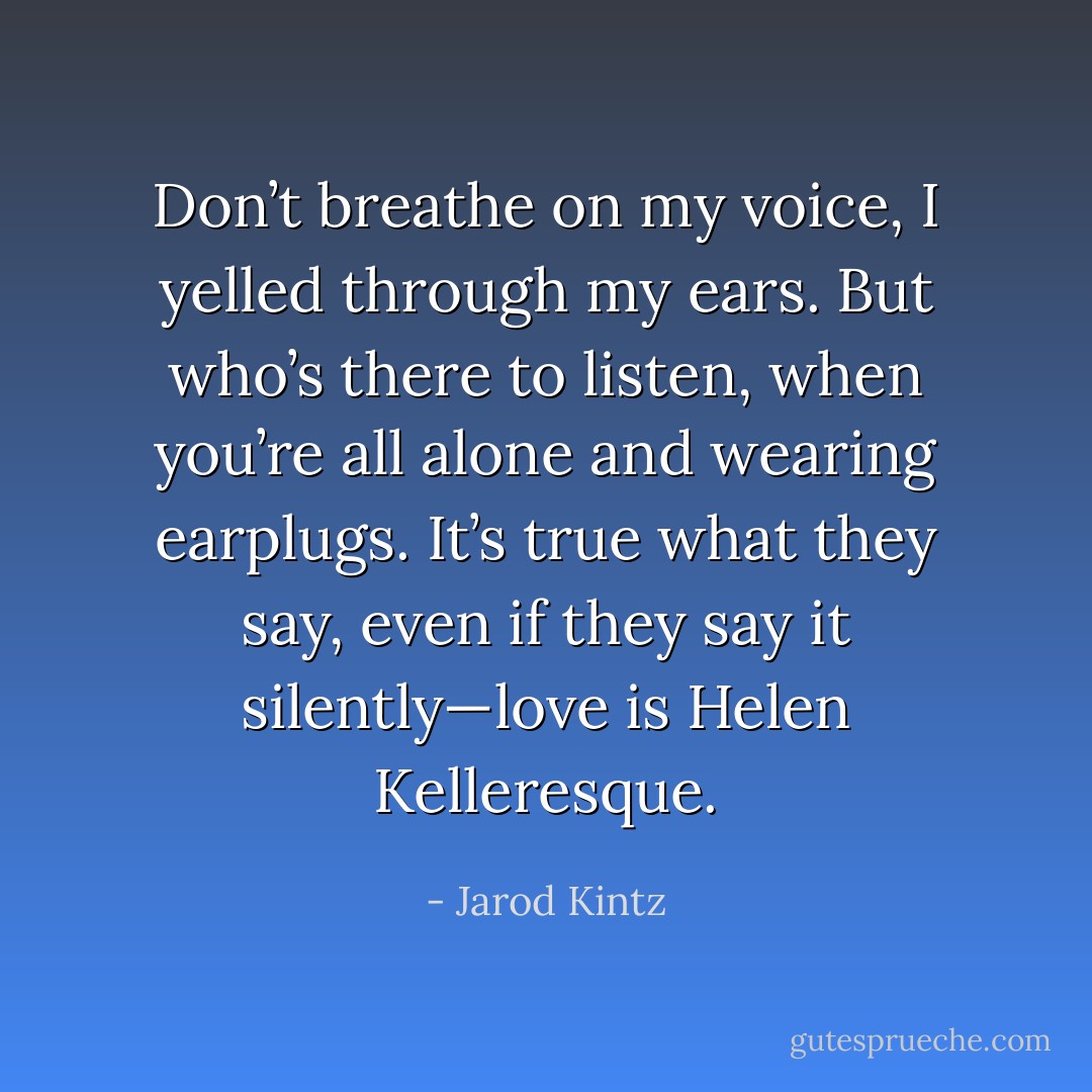 Don’t breathe on my voice, I yelled through my ears. But who’s there to listen, when you’re all alone and wearing earplugs. It’s true what they say, even if they say it silently—love is Helen Kelleresque. - Jarod Kintz