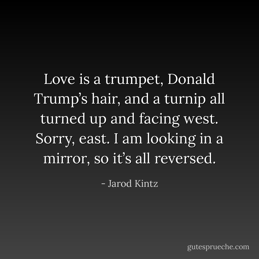 Love is a trumpet, Donald Trump’s hair, and a turnip all turned up and facing west. Sorry, east. I am looking in a mirror, so it’s all reversed. - Jarod Kintz