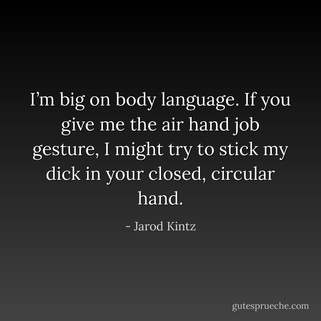 I’m big on body language. If you give me the air hand job gesture, I might try to stick my dick in your closed, circular hand. - Jarod Kintz