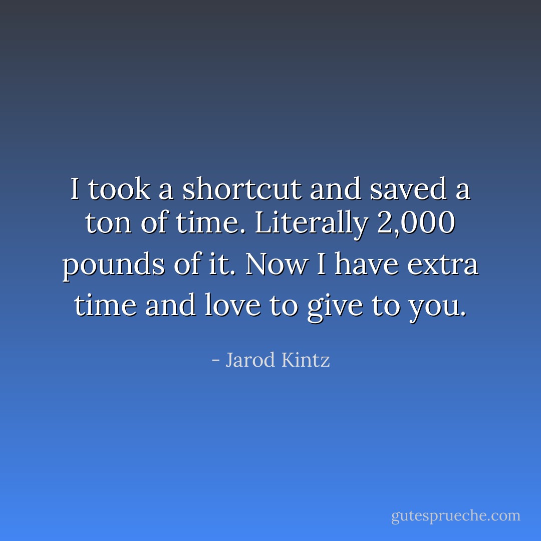I took a shortcut and saved a ton of time. Literally 2,000 pounds of it. Now I have extra time and love to give to you. - Jarod Kintz