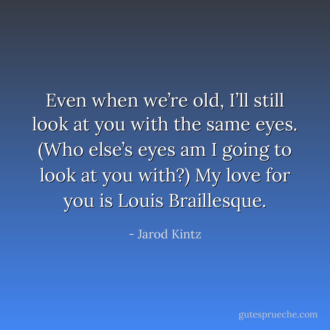 Even when we’re old, I’ll still look at you with the same eyes. (Who else’s eyes am I going to look at you with?) My love for you is Louis Braillesque. - Jarod Kintz