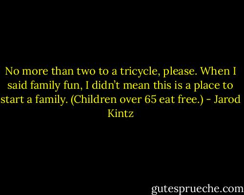 No more than two to a tricycle, please. When I said family fun, I didn’t mean this is a place to start a family. (Children over 65 eat free.) - Jarod Kintz