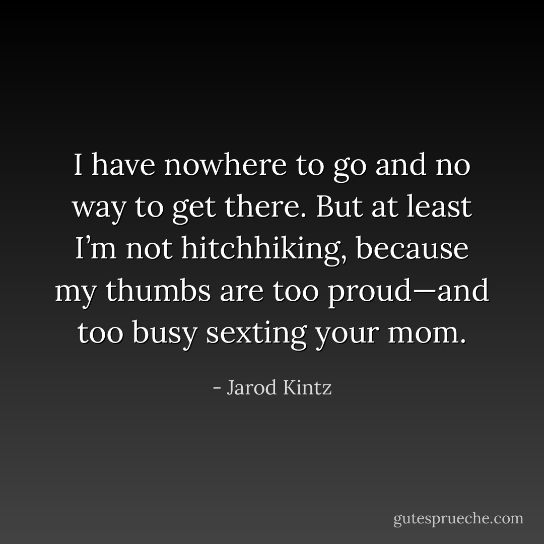 I have nowhere to go and no way to get there. But at least I’m not hitchhiking, because my thumbs are too proud—and too busy sexting your mom. - Jarod Kintz