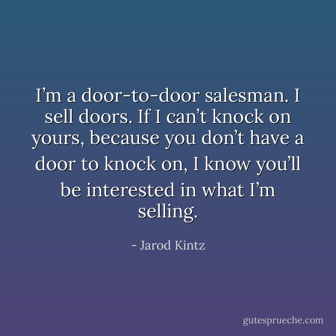 I’m a door-to-door salesman. I sell doors. If I can’t knock on yours, because you don’t have a door to knock on, I know you’ll be interested in what I’m selling. - Jarod Kintz