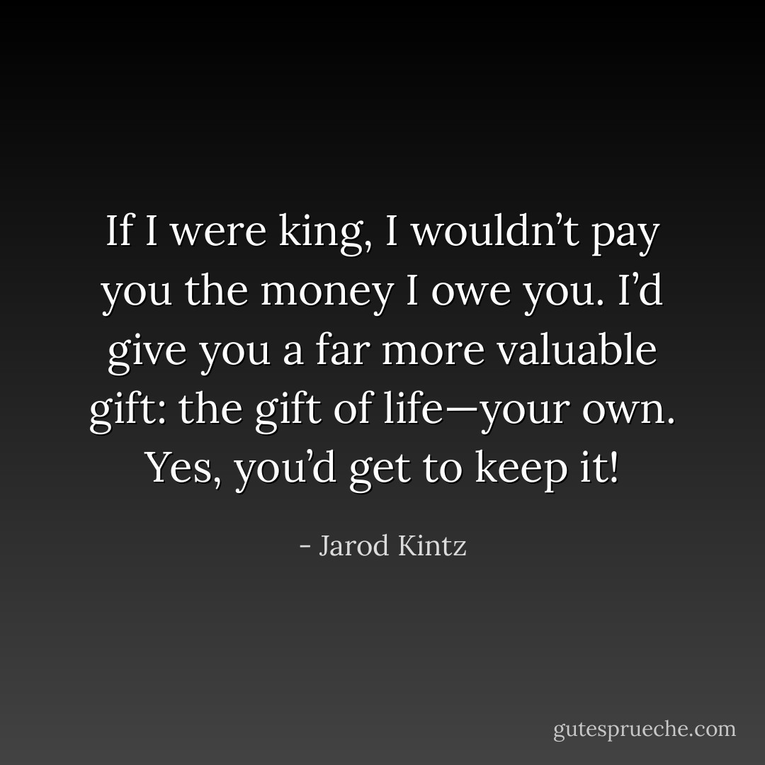 If I were king, I wouldn’t pay you the money I owe you. I’d give you a far more valuable gift: the gift of life—your own. Yes, you’d get to keep it! - Jarod Kintz